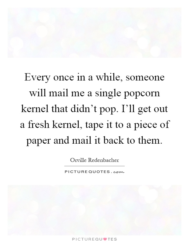 Every once in a while, someone will mail me a single popcorn kernel that didn't pop. I'll get out a fresh kernel, tape it to a piece of paper and mail it back to them Picture Quote #1