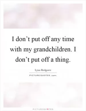 I don’t put off any time with my grandchildren. I don’t put off a thing Picture Quote #1