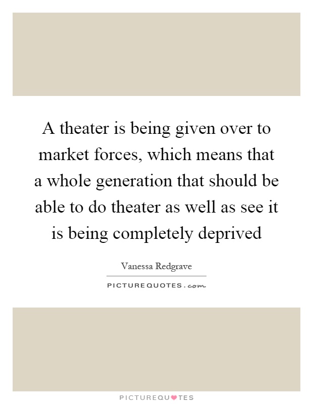 A theater is being given over to market forces, which means that a whole generation that should be able to do theater as well as see it is being completely deprived Picture Quote #1