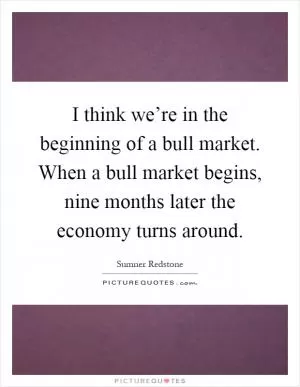 I think we’re in the beginning of a bull market. When a bull market begins, nine months later the economy turns around Picture Quote #1