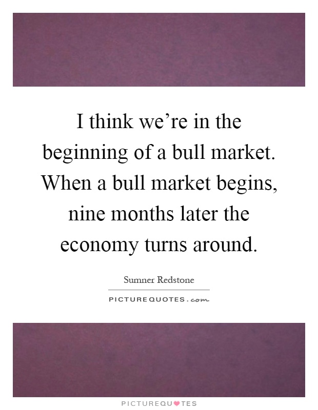 I think we're in the beginning of a bull market. When a bull market begins, nine months later the economy turns around Picture Quote #1