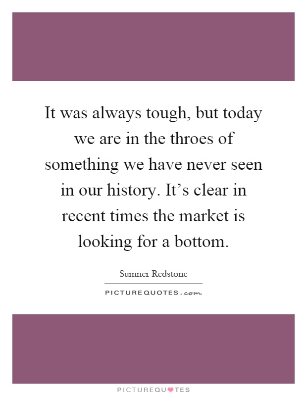 It was always tough, but today we are in the throes of something we have never seen in our history. It's clear in recent times the market is looking for a bottom Picture Quote #1
