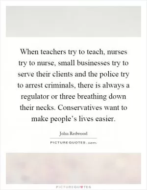 When teachers try to teach, nurses try to nurse, small businesses try to serve their clients and the police try to arrest criminals, there is always a regulator or three breathing down their necks. Conservatives want to make people’s lives easier Picture Quote #1