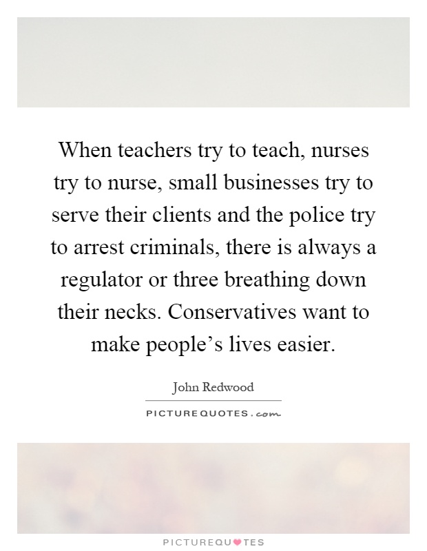 When teachers try to teach, nurses try to nurse, small businesses try to serve their clients and the police try to arrest criminals, there is always a regulator or three breathing down their necks. Conservatives want to make people's lives easier Picture Quote #1