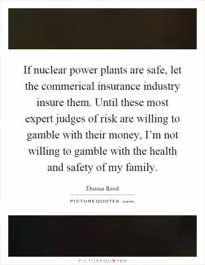 If nuclear power plants are safe, let the commerical insurance industry insure them. Until these most expert judges of risk are willing to gamble with their money, I’m not willing to gamble with the health and safety of my family Picture Quote #1