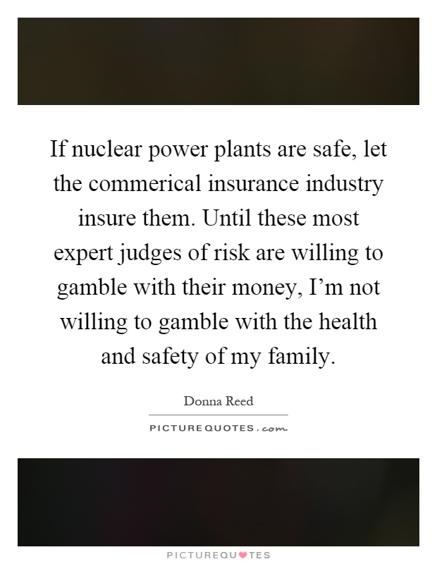 If nuclear power plants are safe, let the commerical insurance industry insure them. Until these most expert judges of risk are willing to gamble with their money, I'm not willing to gamble with the health and safety of my family Picture Quote #1