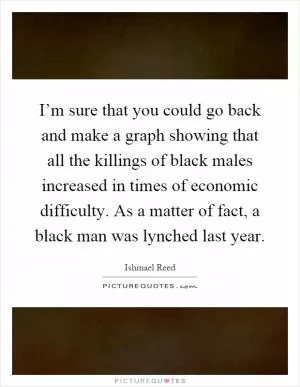 I’m sure that you could go back and make a graph showing that all the killings of black males increased in times of economic difficulty. As a matter of fact, a black man was lynched last year Picture Quote #1