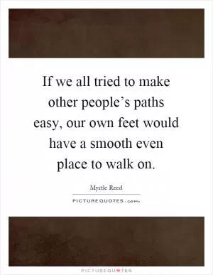 If we all tried to make other people’s paths easy, our own feet would have a smooth even place to walk on Picture Quote #1