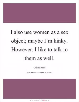 I also use women as a sex object; maybe I’m kinky. However, I like to talk to them as well Picture Quote #1