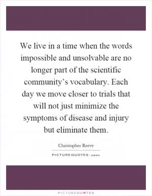 We live in a time when the words impossible and unsolvable are no longer part of the scientific community’s vocabulary. Each day we move closer to trials that will not just minimize the symptoms of disease and injury but eliminate them Picture Quote #1