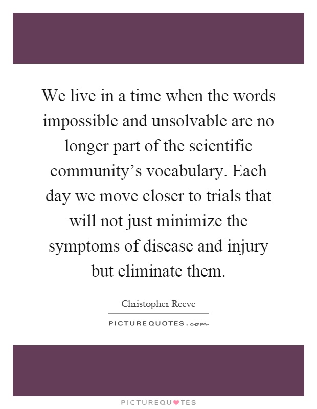 We live in a time when the words impossible and unsolvable are no longer part of the scientific community's vocabulary. Each day we move closer to trials that will not just minimize the symptoms of disease and injury but eliminate them Picture Quote #1