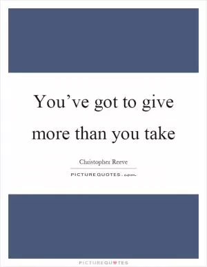 You’ve got to give more than you take Picture Quote #1