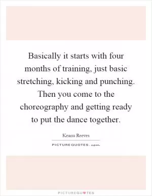 Basically it starts with four months of training, just basic stretching, kicking and punching. Then you come to the choreography and getting ready to put the dance together Picture Quote #1