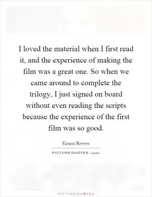 I loved the material when I first read it, and the experience of making the film was a great one. So when we came around to complete the trilogy, I just signed on board without even reading the scripts because the experience of the first film was so good Picture Quote #1