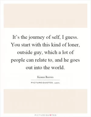 It’s the journey of self, I guess. You start with this kind of loner, outside guy, which a lot of people can relate to, and he goes out into the world Picture Quote #1