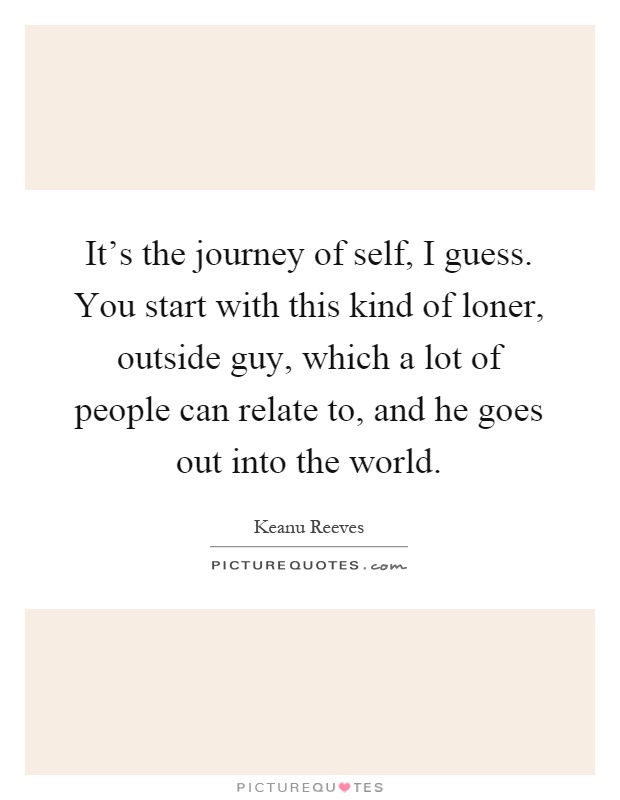 It's the journey of self, I guess. You start with this kind of loner, outside guy, which a lot of people can relate to, and he goes out into the world Picture Quote #1