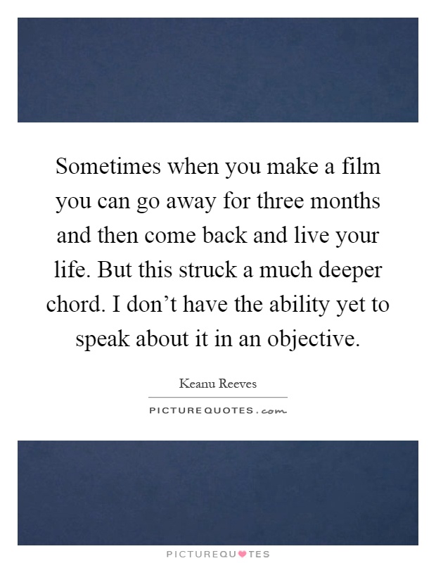 Sometimes when you make a film you can go away for three months and then come back and live your life. But this struck a much deeper chord. I don't have the ability yet to speak about it in an objective Picture Quote #1