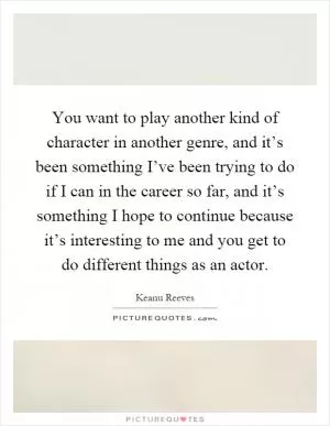 You want to play another kind of character in another genre, and it’s been something I’ve been trying to do if I can in the career so far, and it’s something I hope to continue because it’s interesting to me and you get to do different things as an actor Picture Quote #1