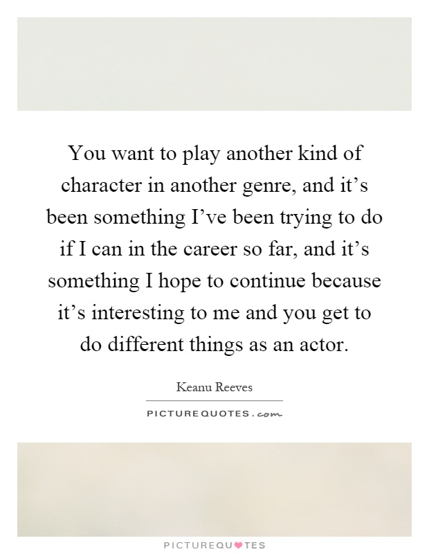 You want to play another kind of character in another genre, and it's been something I've been trying to do if I can in the career so far, and it's something I hope to continue because it's interesting to me and you get to do different things as an actor Picture Quote #1