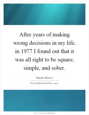 After years of making wrong decisions in my life, in 1977 I found out that it was all right to be square, simple, and sober Picture Quote #1