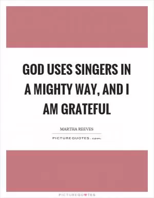 God uses singers in a mighty way, and I am grateful Picture Quote #1