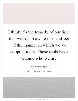 I think it’s the tragedy of our time that we’re not aware of the affect of the manner in which we’ve adopted tools. Those tools have become who we are Picture Quote #1