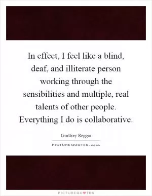 In effect, I feel like a blind, deaf, and illiterate person working through the sensibilities and multiple, real talents of other people. Everything I do is collaborative Picture Quote #1