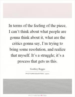 In terms of the feeling of the piece, I can’t think about what people are gonna think about it, what are the critics gonna say, I’m trying to bring some resolution, and realize that myself. It’s a struggle; it’s a process that gets us this Picture Quote #1