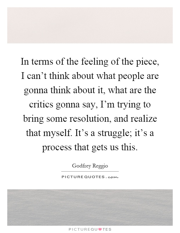 In terms of the feeling of the piece, I can't think about what people are gonna think about it, what are the critics gonna say, I'm trying to bring some resolution, and realize that myself. It's a struggle; it's a process that gets us this Picture Quote #1
