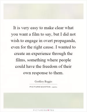 It is very easy to make clear what you want a film to say, but I did not wish to engage in overt propaganda, even for the right cause. I wanted to create an experience through the films, something where people could have the freedom of their own response to them Picture Quote #1