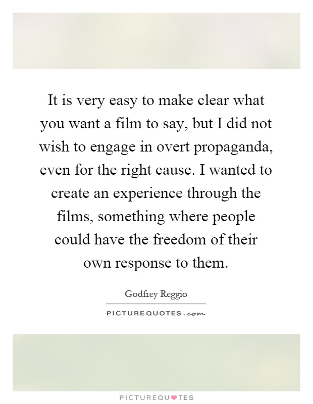 It is very easy to make clear what you want a film to say, but I did not wish to engage in overt propaganda, even for the right cause. I wanted to create an experience through the films, something where people could have the freedom of their own response to them Picture Quote #1