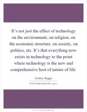 It’s not just the effect of technology on the environment, on religion, on the economic structure, on society, on politics, etc. It’s that everything now exists in technology to the point where technology is the new and comprehensive host of nature of life Picture Quote #1