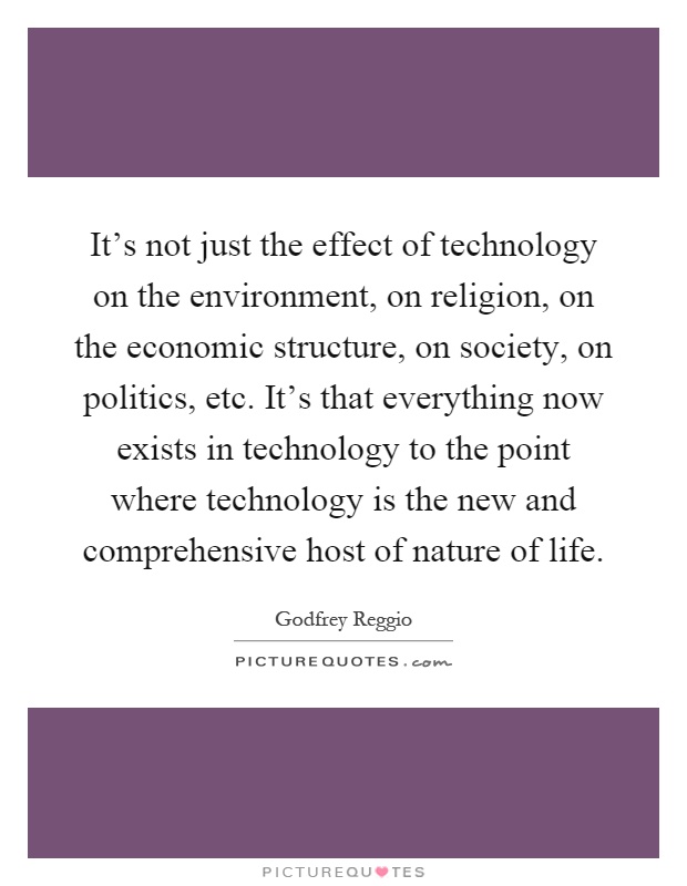It's not just the effect of technology on the environment, on religion, on the economic structure, on society, on politics, etc. It's that everything now exists in technology to the point where technology is the new and comprehensive host of nature of life Picture Quote #1