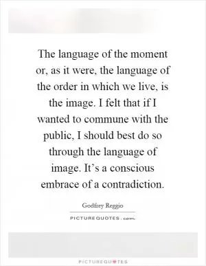The language of the moment or, as it were, the language of the order in which we live, is the image. I felt that if I wanted to commune with the public, I should best do so through the language of image. It’s a conscious embrace of a contradiction Picture Quote #1