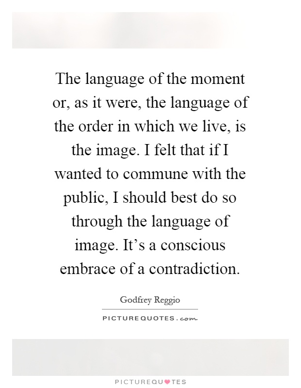 The language of the moment or, as it were, the language of the order in which we live, is the image. I felt that if I wanted to commune with the public, I should best do so through the language of image. It's a conscious embrace of a contradiction Picture Quote #1