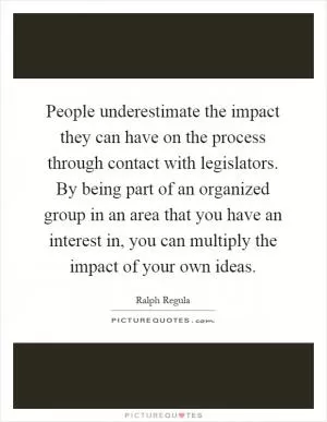 People underestimate the impact they can have on the process through contact with legislators. By being part of an organized group in an area that you have an interest in, you can multiply the impact of your own ideas Picture Quote #1