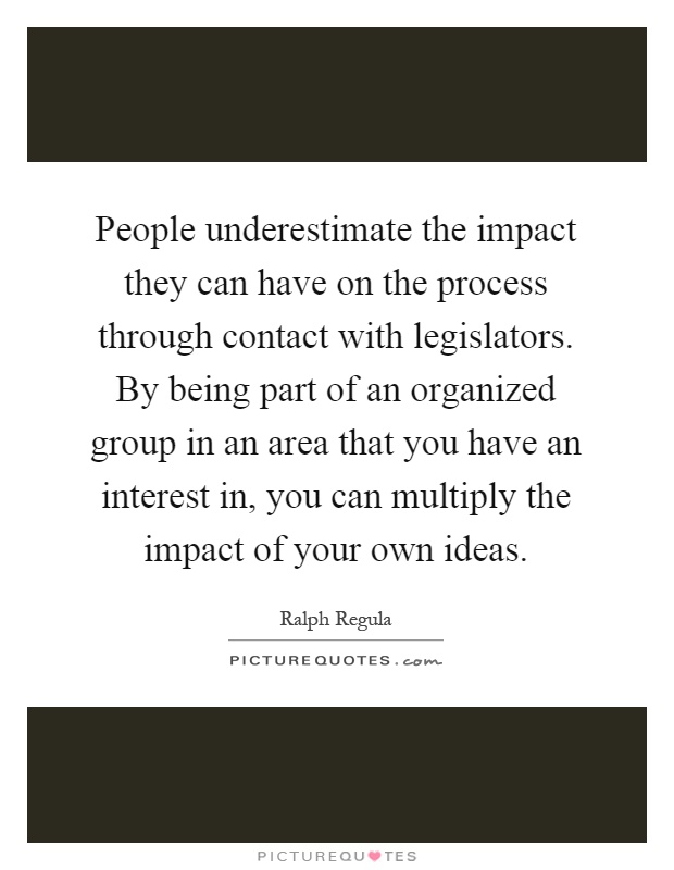 People underestimate the impact they can have on the process through contact with legislators. By being part of an organized group in an area that you have an interest in, you can multiply the impact of your own ideas Picture Quote #1