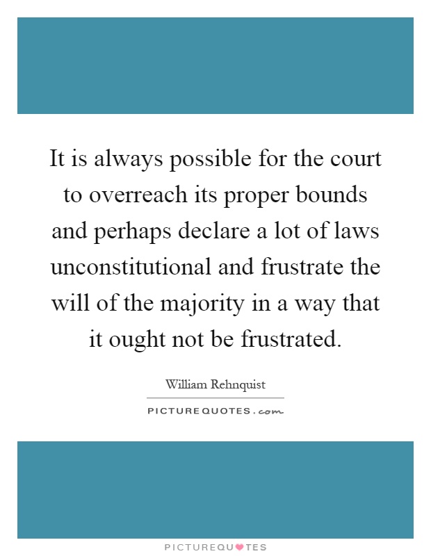 It is always possible for the court to overreach its proper bounds and perhaps declare a lot of laws unconstitutional and frustrate the will of the majority in a way that it ought not be frustrated Picture Quote #1