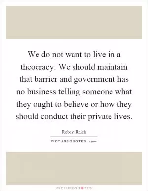 We do not want to live in a theocracy. We should maintain that barrier and government has no business telling someone what they ought to believe or how they should conduct their private lives Picture Quote #1