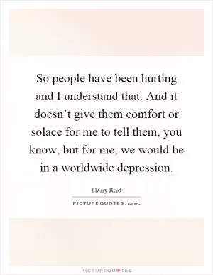 So people have been hurting and I understand that. And it doesn’t give them comfort or solace for me to tell them, you know, but for me, we would be in a worldwide depression Picture Quote #1