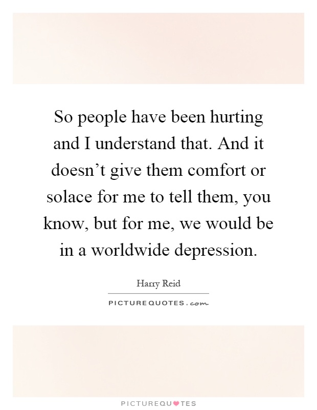 So people have been hurting and I understand that. And it doesn't give them comfort or solace for me to tell them, you know, but for me, we would be in a worldwide depression Picture Quote #1