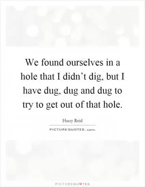 We found ourselves in a hole that I didn’t dig, but I have dug, dug and dug to try to get out of that hole Picture Quote #1