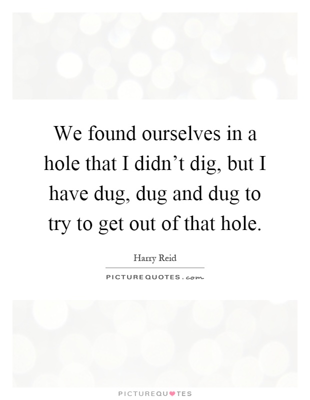 We found ourselves in a hole that I didn't dig, but I have dug, dug and dug to try to get out of that hole Picture Quote #1