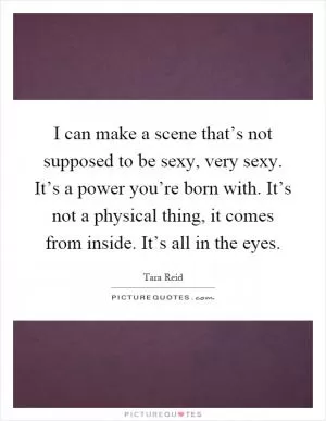 I can make a scene that’s not supposed to be sexy, very sexy. It’s a power you’re born with. It’s not a physical thing, it comes from inside. It’s all in the eyes Picture Quote #1