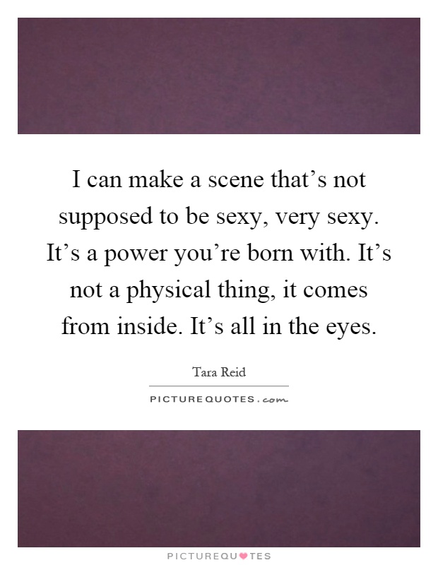 I can make a scene that's not supposed to be sexy, very sexy. It's a power you're born with. It's not a physical thing, it comes from inside. It's all in the eyes Picture Quote #1