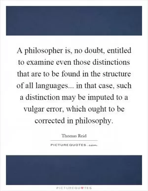 A philosopher is, no doubt, entitled to examine even those distinctions that are to be found in the structure of all languages... in that case, such a distinction may be imputed to a vulgar error, which ought to be corrected in philosophy Picture Quote #1