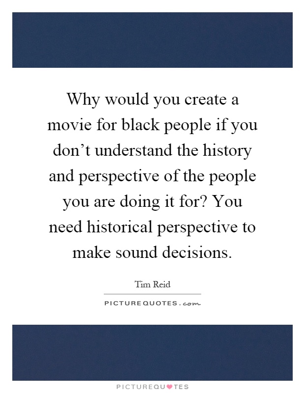 Why would you create a movie for black people if you don't understand the history and perspective of the people you are doing it for? You need historical perspective to make sound decisions Picture Quote #1