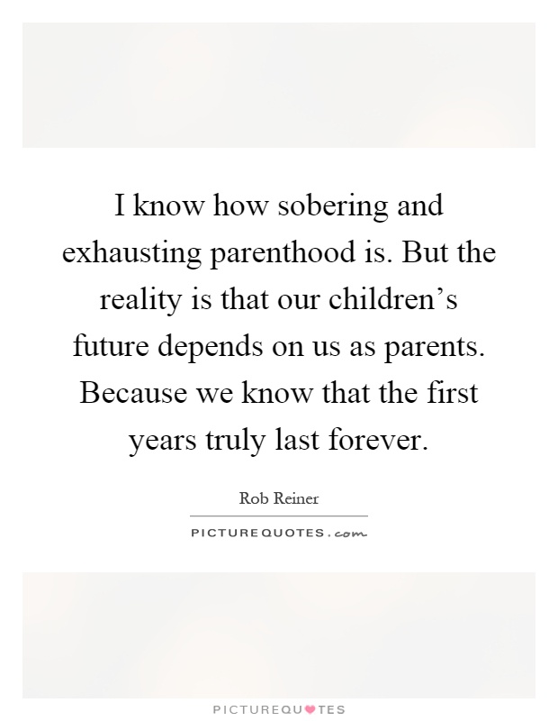 I know how sobering and exhausting parenthood is. But the reality is that our children's future depends on us as parents. Because we know that the first years truly last forever Picture Quote #1