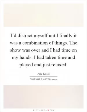 I’d distract myself until finally it was a combination of things. The show was over and I had time on my hands. I had taken time and played and just relaxed Picture Quote #1
