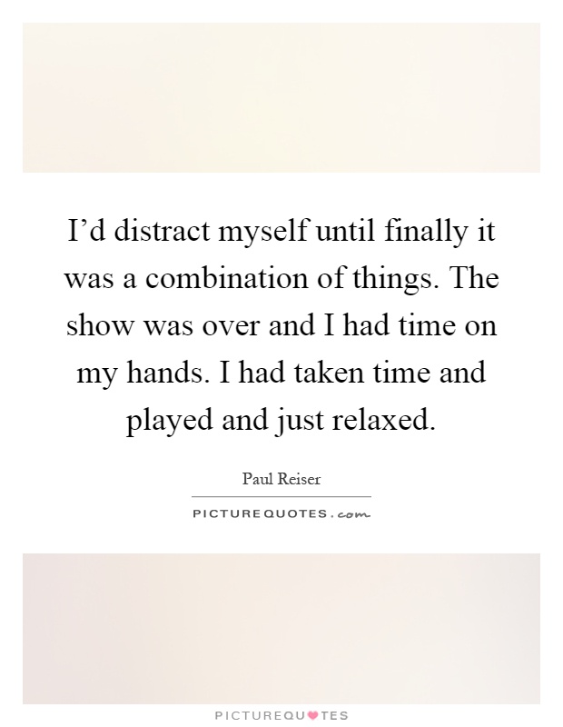 I'd distract myself until finally it was a combination of things. The show was over and I had time on my hands. I had taken time and played and just relaxed Picture Quote #1